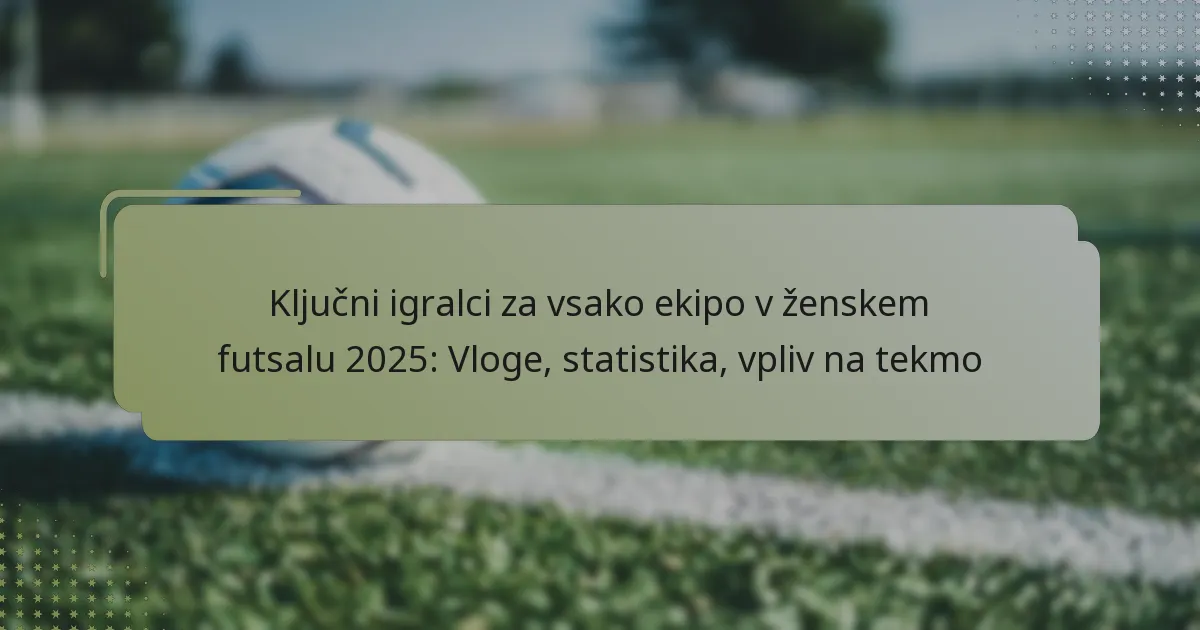 Ključni igralci za vsako ekipo v ženskem futsalu 2025: Vloge, statistika, vpliv na tekmo