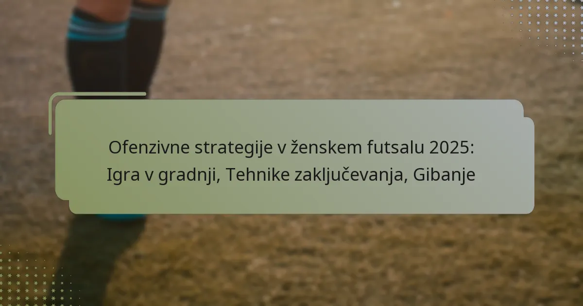 Ofenzivne strategije v ženskem futsalu 2025: Igra v gradnji, Tehnike zaključevanja, Gibanje